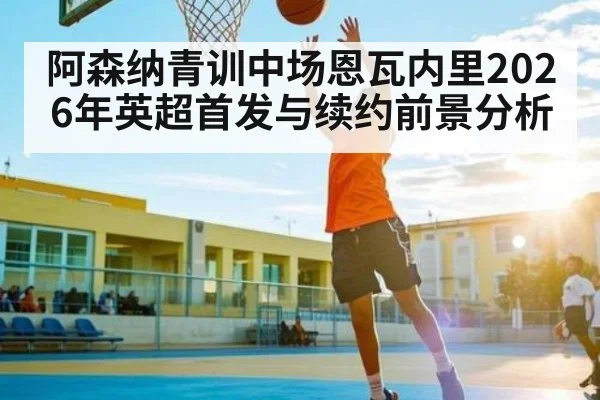 阿森纳青训中场恩瓦内里2026年英超首发与续约前景分析